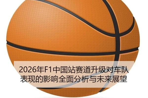2026年F1中国站赛道升级对车队表现的影响全面分析与未来展望