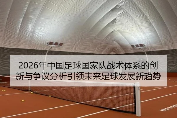 2026年中国足球国家队战术体系的创新与争议分析引领未来足球发展新趋势