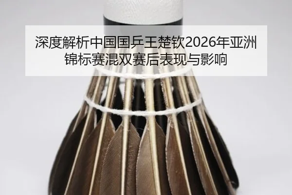 深度解析中国国乒王楚钦2026年亚洲锦标赛混双赛后表现与影响