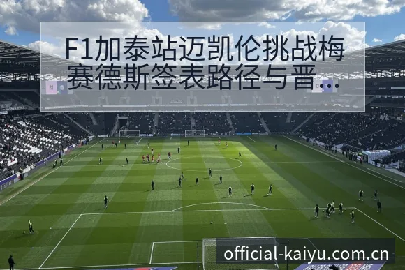 F1加泰站迈凯伦挑战梅赛德斯签表路径与晋级前景历史表现深 - 开云