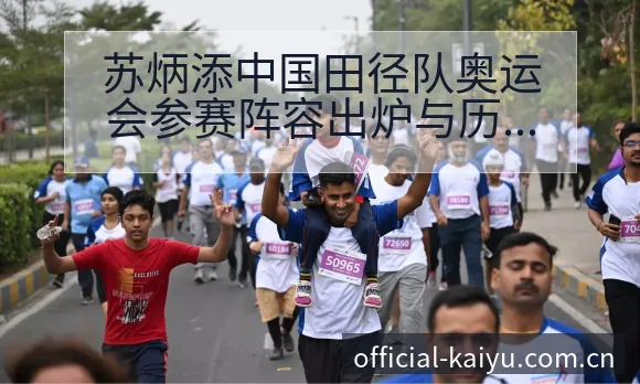 苏炳添中国田径队奥运会参赛阵容出炉与历史表现数据对比分析 - 开云